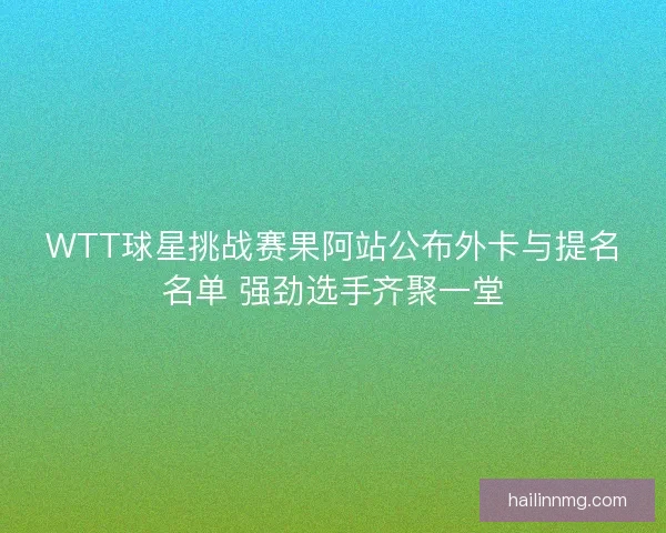 WTT球星挑战赛果阿站公布外卡与提名名单 强劲选手齐聚一堂