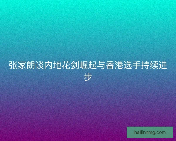 张家朗谈内地花剑崛起与香港选手持续进步