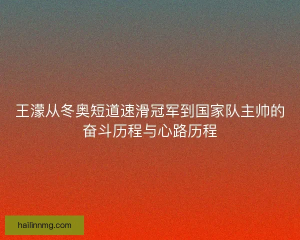 王濛从冬奥短道速滑冠军到国家队主帅的奋斗历程与心路历程
