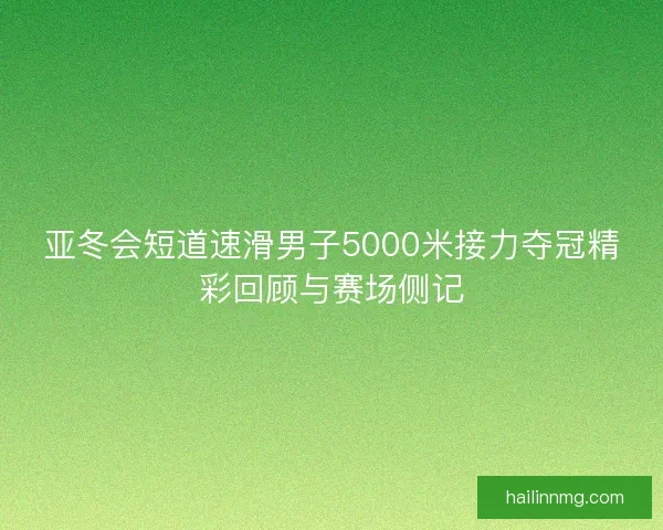 亚冬会短道速滑男子5000米接力夺冠精彩回顾与赛场侧记
