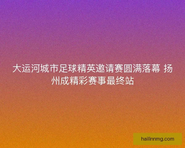 大运河城市足球精英邀请赛圆满落幕 扬州成精彩赛事最终站
