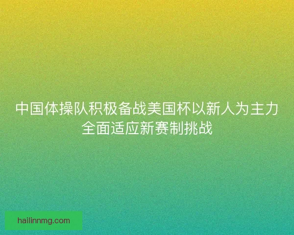 中国体操队积极备战美国杯以新人为主力全面适应新赛制挑战