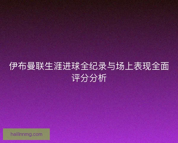 伊布曼联生涯进球全纪录与场上表现全面评分分析